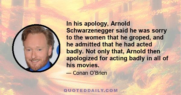 In his apology, Arnold Schwarzenegger said he was sorry to the women that he groped, and he admitted that he had acted badly. Not only that, Arnold then apologized for acting badly in all of his movies.