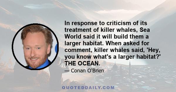 In response to criticism of its treatment of killer whales, Sea World said it will build them a larger habitat. When asked for comment, killer whales said, 'Hey, you know what's a larger habitat?' THE OCEAN.