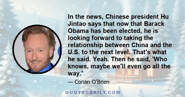 In the news, Chinese president Hu Jintao says that now that Barack Obama has been elected, he is looking forward to taking the relationship between China and the U.S. to the next level. That's what he said. Yeah. Then