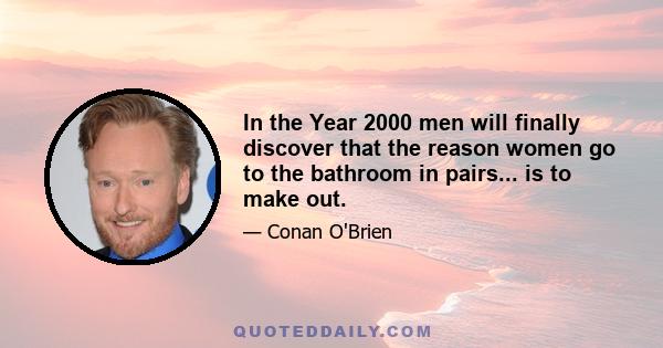 In the Year 2000 men will finally discover that the reason women go to the bathroom in pairs... is to make out.