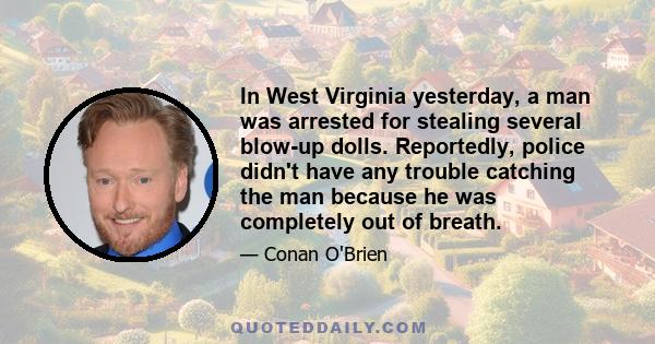 In West Virginia yesterday, a man was arrested for stealing several blow-up dolls. Reportedly, police didn't have any trouble catching the man because he was completely out of breath.