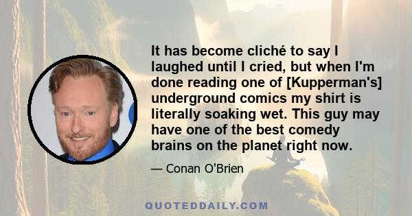 It has become cliché to say I laughed until I cried, but when I'm done reading one of [Kupperman's] underground comics my shirt is literally soaking wet. This guy may have one of the best comedy brains on the planet