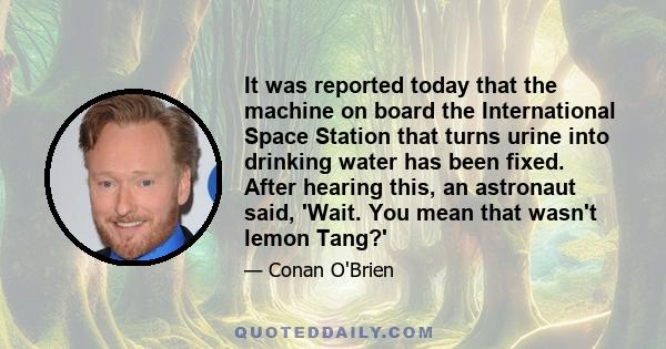 It was reported today that the machine on board the International Space Station that turns urine into drinking water has been fixed. After hearing this, an astronaut said, 'Wait. You mean that wasn't lemon Tang?'