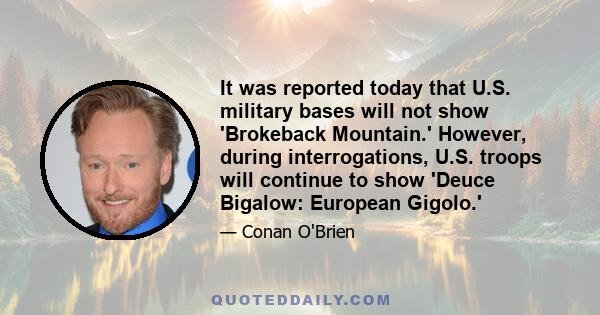 It was reported today that U.S. military bases will not show 'Brokeback Mountain.' However, during interrogations, U.S. troops will continue to show 'Deuce Bigalow: European Gigolo.'