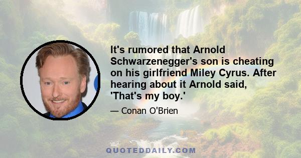 It's rumored that Arnold Schwarzenegger's son is cheating on his girlfriend Miley Cyrus. After hearing about it Arnold said, 'That's my boy.'