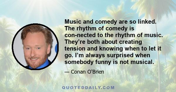 Music and comedy are so linked. The rhythm of comedy is con­nected to the rhythm of music. They’re both about creating tension and knowing when to let it go. I’m always surprised when somebody funny is not musical.