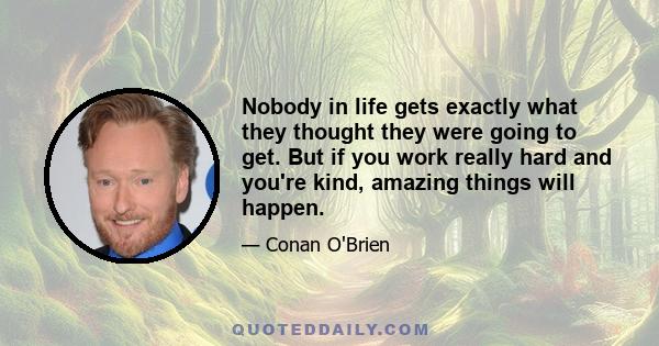 Nobody in life gets exactly what they thought they were going to get. But if you work really hard and you're kind, amazing things will happen.