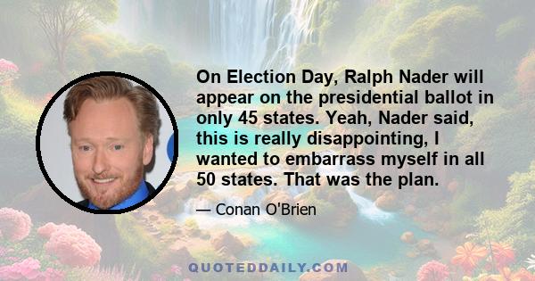 On Election Day, Ralph Nader will appear on the presidential ballot in only 45 states. Yeah, Nader said, this is really disappointing, I wanted to embarrass myself in all 50 states. That was the plan.