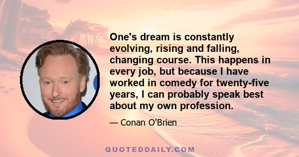 One's dream is constantly evolving, rising and falling, changing course. This happens in every job, but because I have worked in comedy for twenty-five years, I can probably speak best about my own profession.