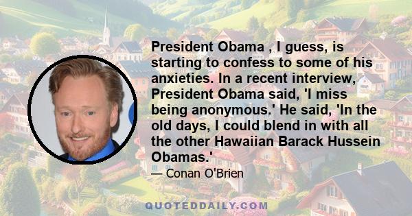 President Obama , I guess, is starting to confess to some of his anxieties. In a recent interview, President Obama said, 'I miss being anonymous.' He said, 'In the old days, I could blend in with all the other Hawaiian