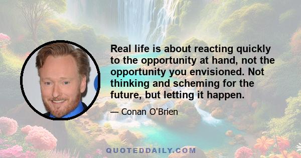 Real life is about reacting quickly to the opportunity at hand, not the opportunity you envisioned. Not thinking and scheming for the future, but letting it happen.