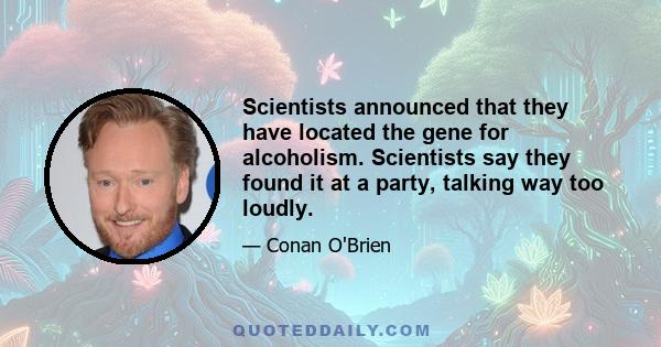 Scientists announced that they have located the gene for alcoholism. Scientists say they found it at a party, talking way too loudly.