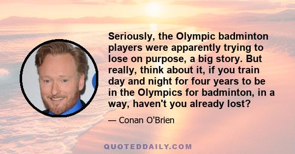 Seriously, the Olympic badminton players were apparently trying to lose on purpose, a big story. But really, think about it, if you train day and night for four years to be in the Olympics for badminton, in a way,