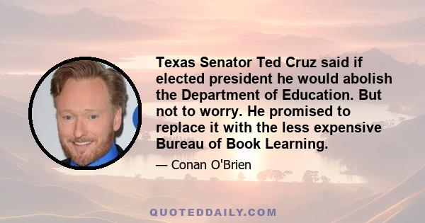 Texas Senator Ted Cruz said if elected president he would abolish the Department of Education. But not to worry. He promised to replace it with the less expensive Bureau of Book Learning.