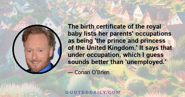 The birth certificate of the royal baby lists her parents' occupations as being 'the prince and princess of the United Kingdom.' It says that under occupation, which I guess sounds better than 'unemployed.'