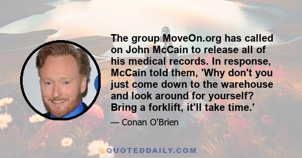 The group MoveOn.org has called on John McCain to release all of his medical records. In response, McCain told them, 'Why don't you just come down to the warehouse and look around for yourself? Bring a forklift, it'll