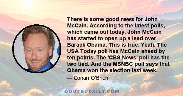 There is some good news for John McCain. According to the latest polls, which came out today, John McCain has started to open up a lead over Barack Obama. This is true. Yeah. The USA Today poll has McCain ahead by ten