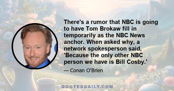 There's a rumor that NBC is going to have Tom Brokaw fill in temporarily as the NBC News anchor. When asked why, a network spokesperson said, 'Because the only other NBC person we have is Bill Cosby.'