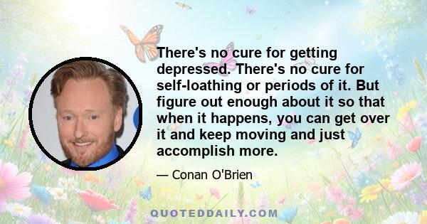 There's no cure for getting depressed. There's no cure for self-loathing or periods of it. But figure out enough about it so that when it happens, you can get over it and keep moving and just accomplish more.