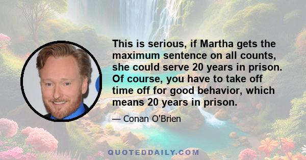 This is serious, if Martha gets the maximum sentence on all counts, she could serve 20 years in prison. Of course, you have to take off time off for good behavior, which means 20 years in prison.