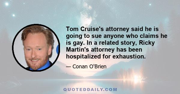 Tom Cruise's attorney said he is going to sue anyone who claims he is gay. In a related story, Ricky Martin's attorney has been hospitalized for exhaustion.