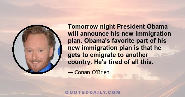 Tomorrow night President Obama will announce his new immigration plan. Obama's favorite part of his new immigration plan is that he gets to emigrate to another country. He's tired of all this.