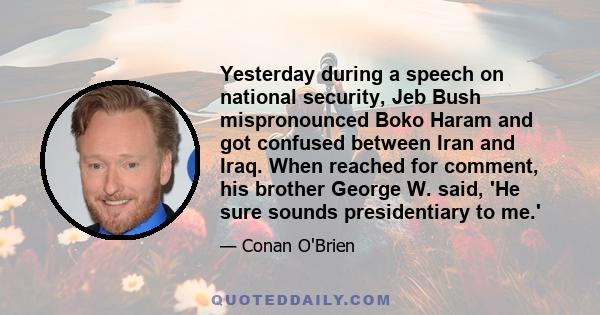 Yesterday during a speech on national security, Jeb Bush mispronounced Boko Haram and got confused between Iran and Iraq. When reached for comment, his brother George W. said, 'He sure sounds presidentiary to me.'