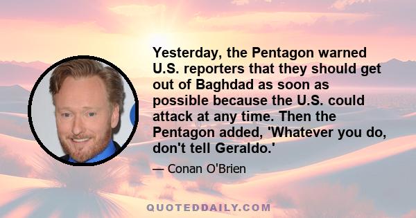 Yesterday, the Pentagon warned U.S. reporters that they should get out of Baghdad as soon as possible because the U.S. could attack at any time. Then the Pentagon added, 'Whatever you do, don't tell Geraldo.'