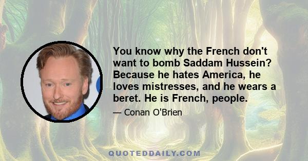 You know why the French don't want to bomb Saddam Hussein? Because he hates America, he loves mistresses, and he wears a beret. He is French, people.