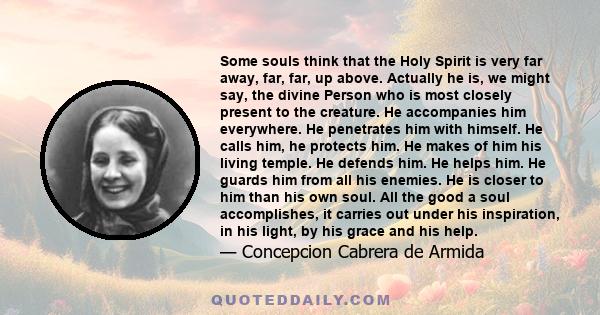 Some souls think that the Holy Spirit is very far away, far, far, up above. Actually he is, we might say, the divine Person who is most closely present to the creature. He accompanies him everywhere. He penetrates him