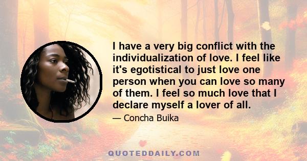 I have a very big conflict with the individualization of love. I feel like it's egotistical to just love one person when you can love so many of them. I feel so much love that I declare myself a lover of all.