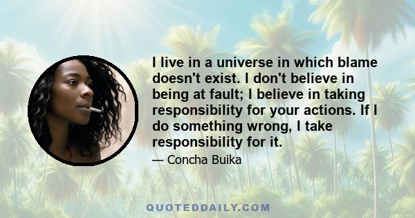 I live in a universe in which blame doesn't exist. I don't believe in being at fault; I believe in taking responsibility for your actions. If I do something wrong, I take responsibility for it.