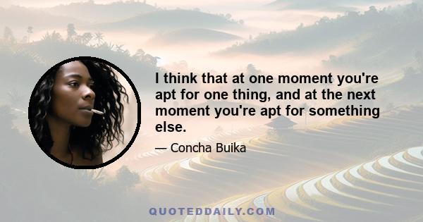 I think that at one moment you're apt for one thing, and at the next moment you're apt for something else.