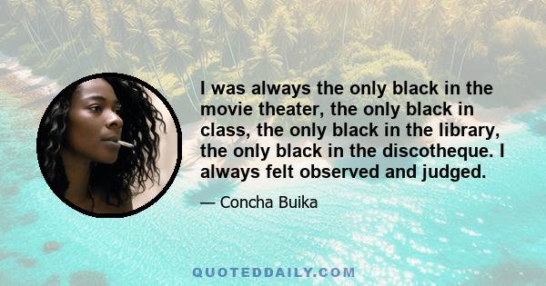 I was always the only black in the movie theater, the only black in class, the only black in the library, the only black in the discotheque. I always felt observed and judged.