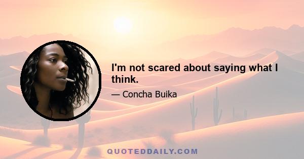 I'm not scared about saying what I think.