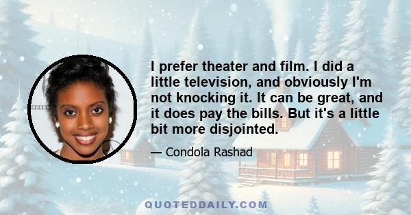 I prefer theater and film. I did a little television, and obviously I'm not knocking it. It can be great, and it does pay the bills. But it's a little bit more disjointed.