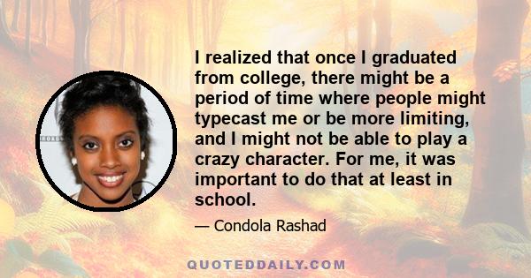 I realized that once I graduated from college, there might be a period of time where people might typecast me or be more limiting, and I might not be able to play a crazy character. For me, it was important to do that