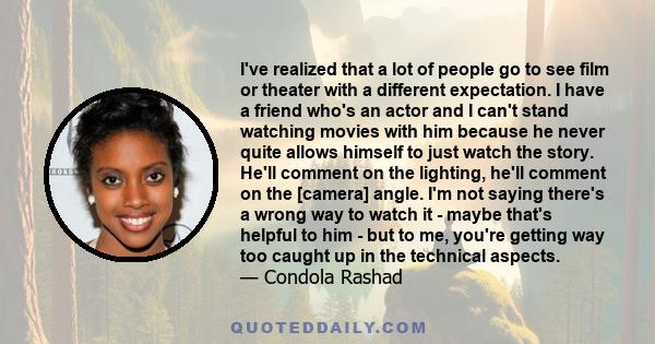 I've realized that a lot of people go to see film or theater with a different expectation. I have a friend who's an actor and I can't stand watching movies with him because he never quite allows himself to just watch