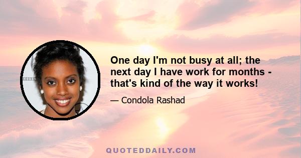 One day I'm not busy at all; the next day I have work for months - that's kind of the way it works!