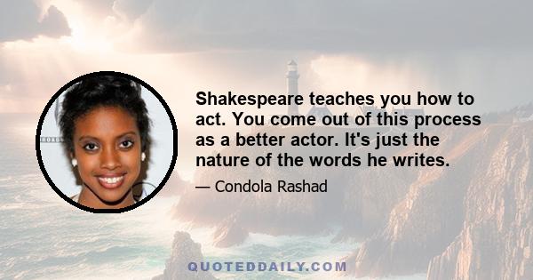 Shakespeare teaches you how to act. You come out of this process as a better actor. It's just the nature of the words he writes.