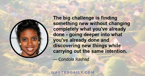 The big challenge is finding something new without changing completely what you've already done - going deeper into what you've already done and discovering new things while carrying out the same intention.