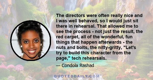 The directors were often really nice and I was well behaved, so I would just sit there in rehearsal. That allowed me to see the process - not just the result, the red carpet, all of the wonderful, fun things that happen 