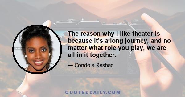 The reason why I like theater is because it's a long journey, and no matter what role you play, we are all in it together.