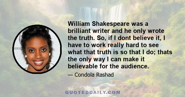 William Shakespeare was a brilliant writer and he only wrote the truth. So, if I dont believe it, I have to work really hard to see what that truth is so that I do; thats the only way I can make it believable for the