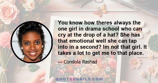 You know how theres always the one girl in drama school who can cry at the drop of a hat? She has that emotional well she can tap into in a second? Im not that girl. It takes a lot to get me to that place.