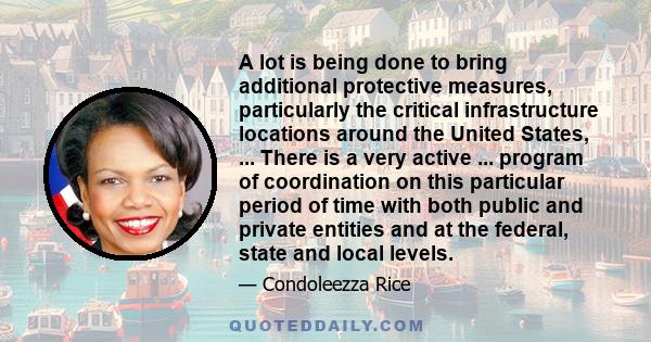 A lot is being done to bring additional protective measures, particularly the critical infrastructure locations around the United States, ... There is a very active ... program of coordination on this particular period