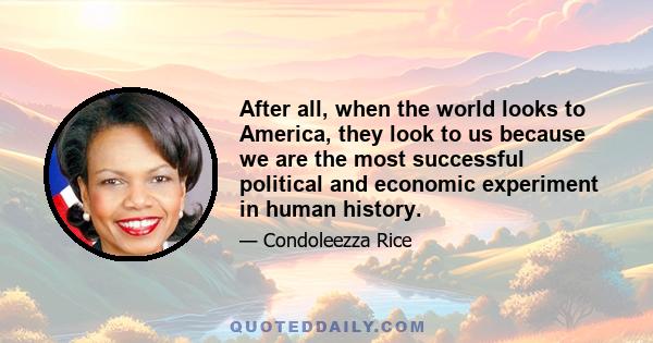 After all, when the world looks to America, they look to us because we are the most successful political and economic experiment in human history.