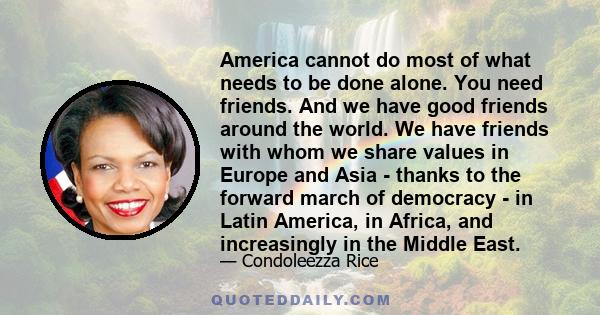 America cannot do most of what needs to be done alone. You need friends. And we have good friends around the world. We have friends with whom we share values in Europe and Asia - thanks to the forward march of democracy 