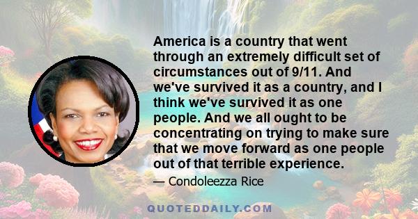 America is a country that went through an extremely difficult set of circumstances out of 9/11. And we've survived it as a country, and I think we've survived it as one people. And we all ought to be concentrating on