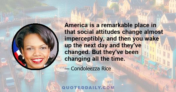 America is a remarkable place in that social attitudes change almost imperceptibly, and then you wake up the next day and they've changed. But they've been changing all the time.